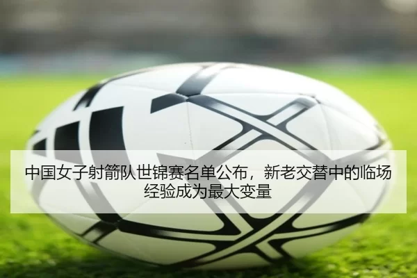 中国女子射箭队世锦赛名单公布，新老交替中的临场经验成为最大变量